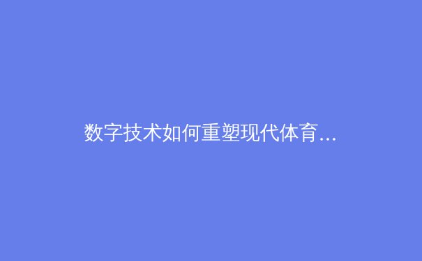 数字技术如何重塑现代体育观赛体验：从沉浸式技术到数据驱动的竞技分析
