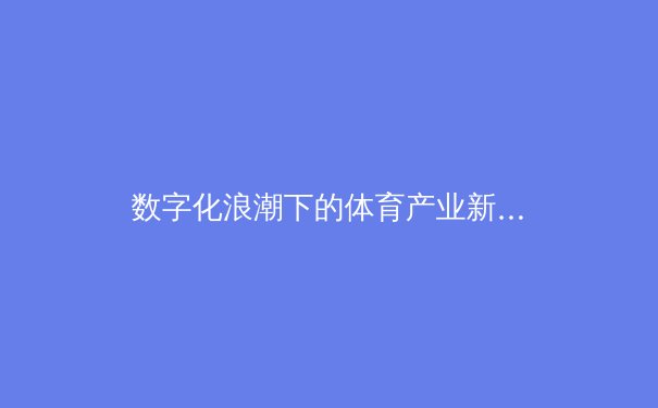 数字化浪潮下的体育产业新生态：从竞技场到虚拟社区的跨界革命 - 2