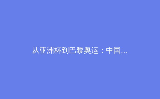 从亚洲杯到巴黎奥运：中国三大球陷入结构性困局，职业化改革何去何从？ - 2