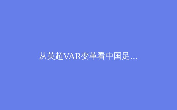 从英超VAR变革看中国足球数字化转型的十字路口 - 4