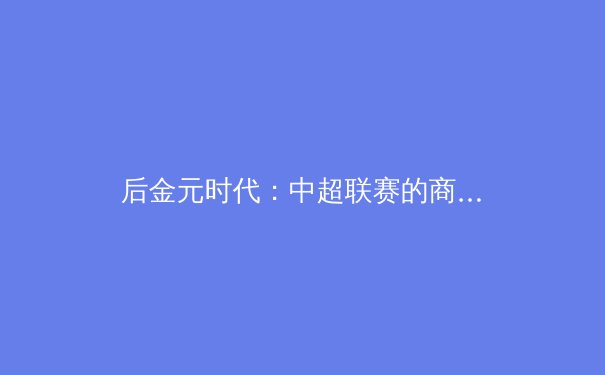后金元时代：中超联赛的商业转型与竞技重塑之路 - 2