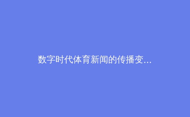 数字时代体育新闻的传播变革：从传统媒体到沉浸式体验 - 2